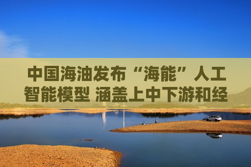 中国海油发布“海能”人工智能模型 涵盖上中下游和经营管理等