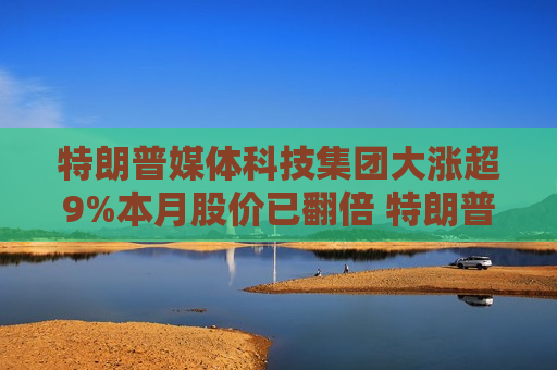 特朗普媒体科技集团大涨超9%本月股价已翻倍 特朗普支持率突发逆转