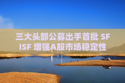 三大头部公募出手首批 SFISF 增强A股市场稳定性