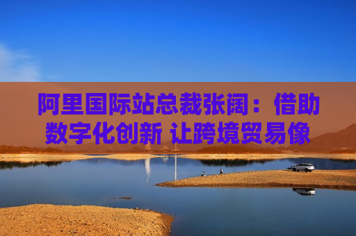阿里国际站总裁张阔：借助数字化创新 让跨境贸易像国内网购一样简单