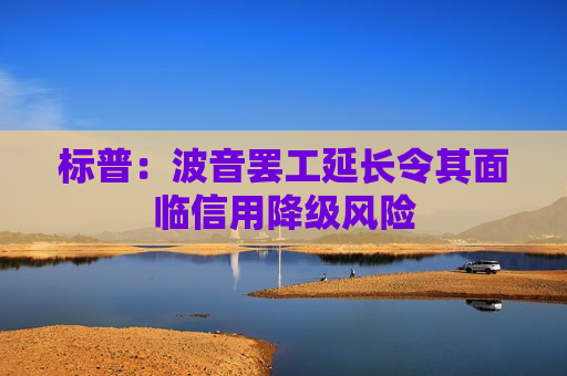 标普：波音罢工延长令其面临信用降级风险