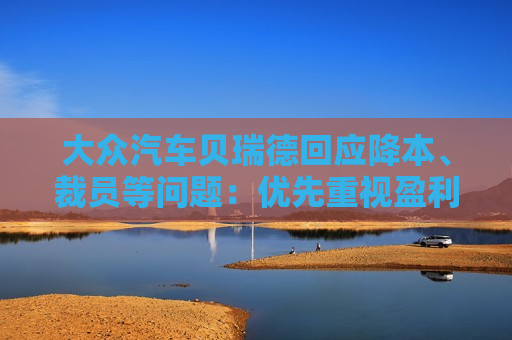 大众汽车贝瑞德回应降本、裁员等问题：优先重视盈利能力，而非不计代价地追求市场份额