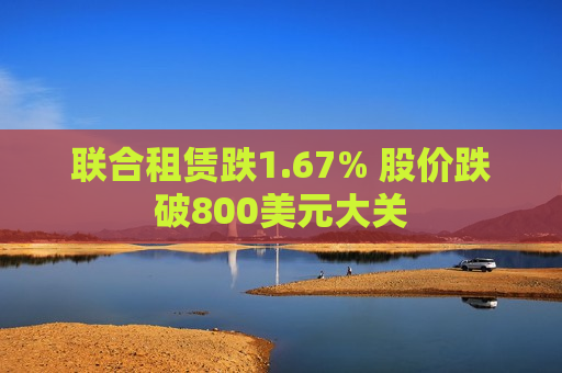 联合租赁跌1.67% 股价跌破800美元大关