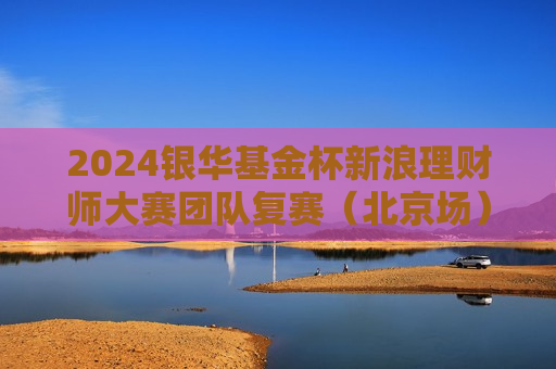 2024银华基金杯新浪理财师大赛团队复赛（北京场）精彩花絮