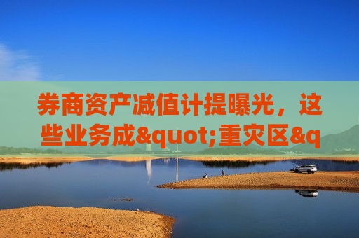 券商资产减值计提曝光，这些业务成"重灾区"