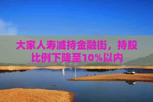 大家人寿减持金融街，持股比例下降至10%以内