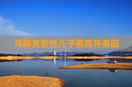 马斯克变性儿子要离开美国
