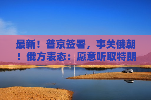 最新！普京签署，事关俄朝！俄方表态：愿意听取特朗普的建议