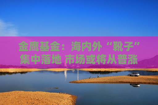金鹰基金：海内外“靴子”集中落地 市场或将从普涨切换至震荡分化行情