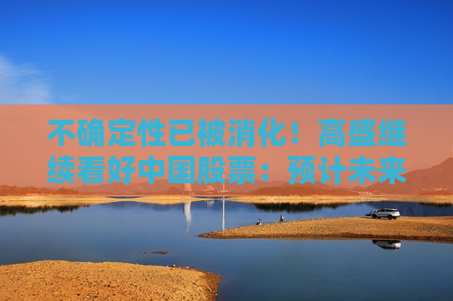 不确定性已被消化！高盛继续看好中国股票：预计未来一年回报率20%，短期内A股优于H股