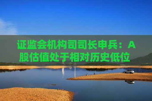 证监会机构司司长申兵：A股估值处于相对历史低位 为外资长期配置提供了更优选择
