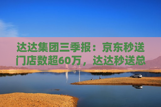 达达集团三季报：京东秒送门店数超60万，达达秒送总完单量6.48亿单