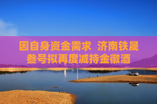 因自身资金需求  济南铁晟叁号拟再度减持金徽酒