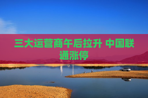三大运营商午后拉升 中国联通涨停