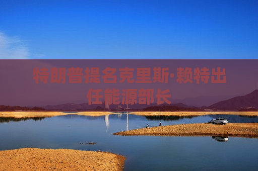 特朗普提名克里斯·赖特出任能源部长