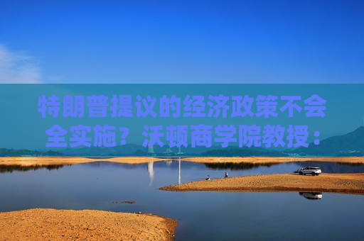 特朗普提议的经济政策不会全实施？沃顿商学院教授：他不想破坏牛市！