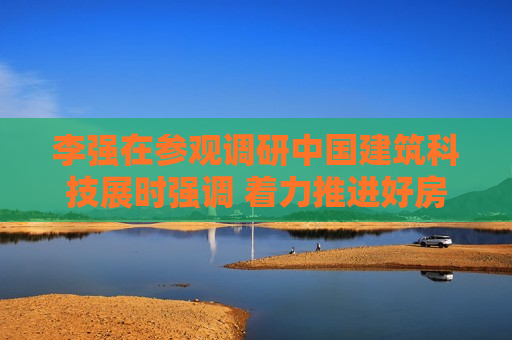 李强在参观调研中国建筑科技展时强调 着力推进好房子建设 更好满足人民群众高品质居住需求