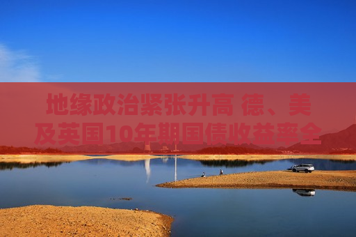 地缘政治紧张升高 德、美及英国10年期国债收益率全面下跌