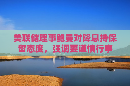 美联储理事鲍曼对降息持保留态度，强调要谨慎行事