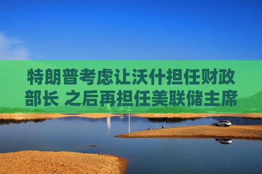 特朗普考虑让沃什担任财政部长 之后再担任美联储主席