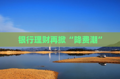 银行理财再掀“降费潮”