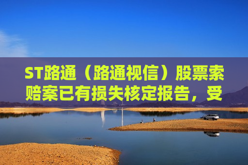 ST路通（路通视信）股票索赔案已有损失核定报告，受损股民抓紧诉讼