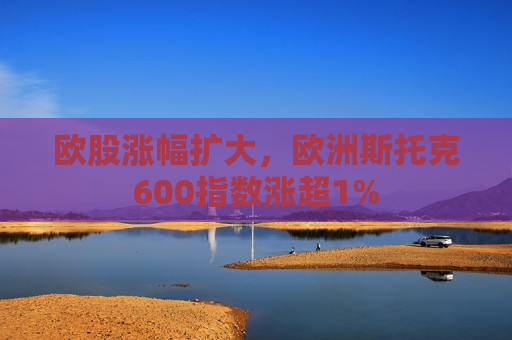 欧股涨幅扩大，欧洲斯托克600指数涨超1%