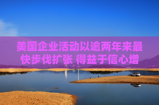 美国企业活动以逾两年来最快步伐扩张 得益于信心增强