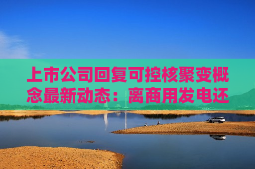 上市公司回复可控核聚变概念最新动态：离商用发电还有较长距离