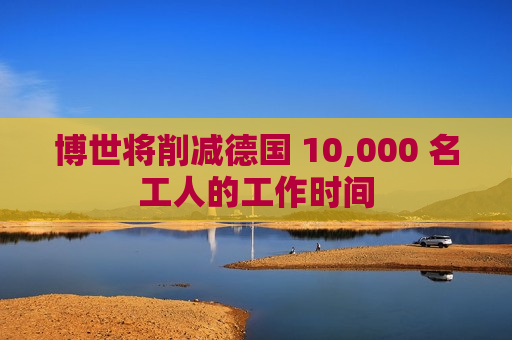 博世将削减德国 10,000 名工人的工作时间