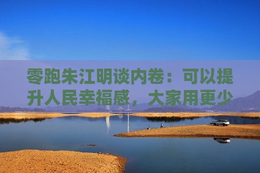 零跑朱江明谈内卷：可以提升人民幸福感，大家用更少的钱买东西，有什么不好呢