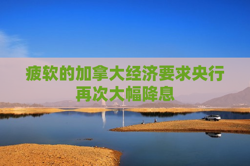 疲软的加拿大经济要求央行再次大幅降息