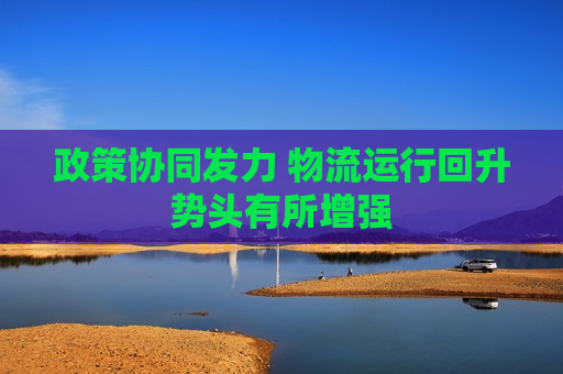 政策协同发力 物流运行回升势头有所增强