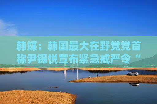 韩媒：韩国最大在野党党首称尹锡悦宣布紧急戒严令“违宪”且“违背国民意愿”