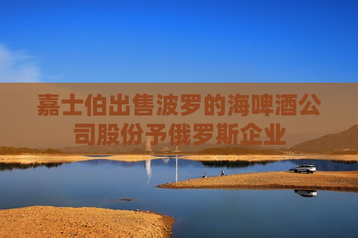 嘉士伯出售波罗的海啤酒公司股份予俄罗斯企业