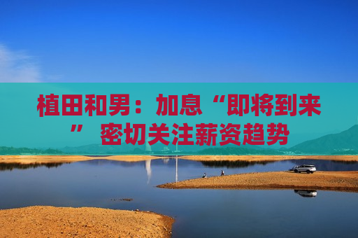 植田和男：加息“即将到来” 密切关注薪资趋势
