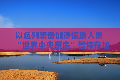 以色列袭击加沙援助人员 “世界中央厨房”暂停在加沙运营