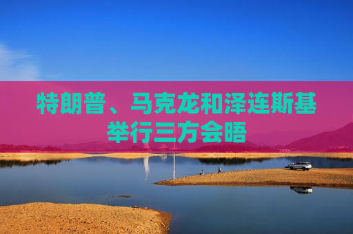 特朗普、马克龙和泽连斯基举行三方会晤