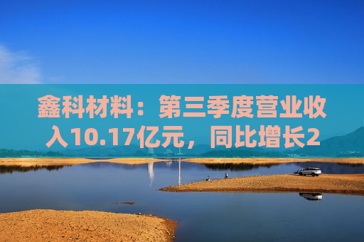 鑫科材料：第三季度营业收入10.17亿元，同比增长22.98%