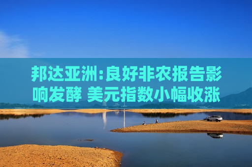 邦达亚洲:良好非农报告影响发酵 美元指数小幅收涨