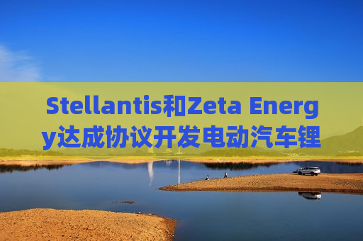 Stellantis和Zeta Energy达成协议开发电动汽车锂硫电池