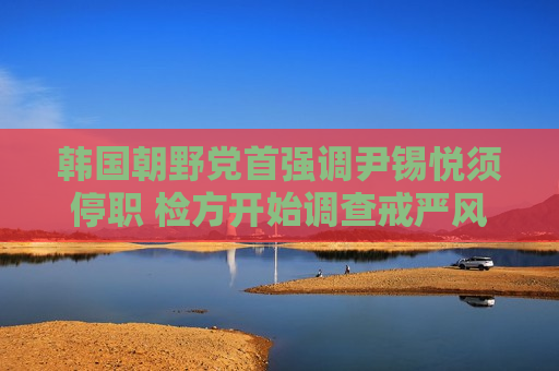 韩国朝野党首强调尹锡悦须停职 检方开始调查戒严风波