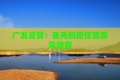 广发资管：崔舟航担任首席风险官