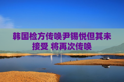 韩国检方传唤尹锡悦但其未接受 将再次传唤