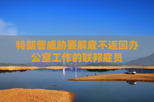 特朗普威胁要解雇不返回办公室工作的联邦雇员