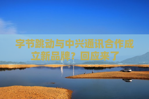 字节跳动与中兴通讯合作成立新品牌？回应来了