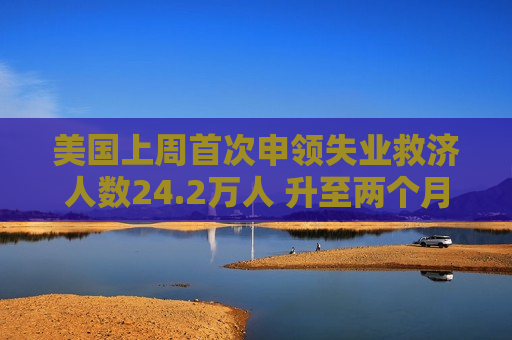 美国上周首次申领失业救济人数24.2万人 升至两个月最高位