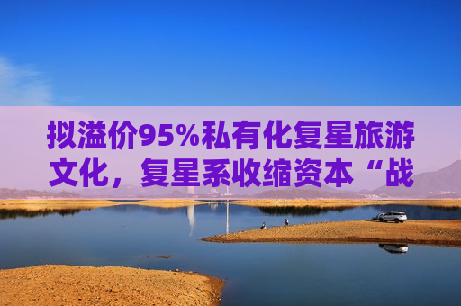 拟溢价95%私有化复星旅游文化，复星系收缩资本“战线”