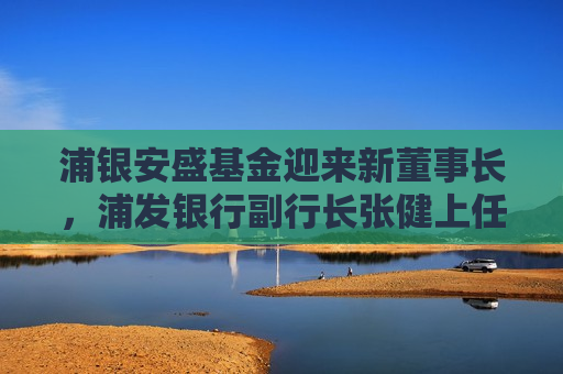 浦银安盛基金迎来新董事长，浦发银行副行长张健上任