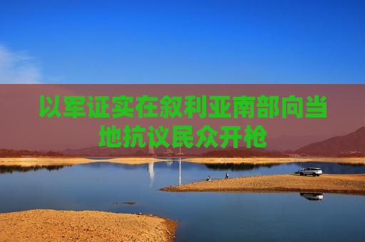 以军证实在叙利亚南部向当地抗议民众开枪
